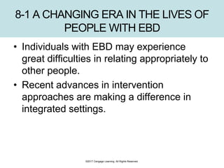 ©2017 Cengage Learning. All Rights Reserved.
8-1 A CHANGING ERA IN THE LIVES OF
PEOPLE WITH EBD
• Individuals with EBD may experience
great difficulties in relating appropriately to
other people.
• Recent advances in intervention
approaches are making a difference in
integrated settings.
 