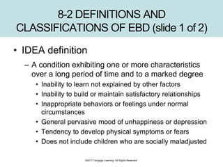 ©2017 Cengage Learning. All Rights Reserved.
8-2 DEFINITIONS AND
CLASSIFICATIONS OF EBD (slide 1 of 2)
• IDEA definition
– A condition exhibiting one or more characteristics
over a long period of time and to a marked degree
• Inability to learn not explained by other factors
• Inability to build or maintain satisfactory relationships
• Inappropriate behaviors or feelings under normal
circumstances
• General pervasive mood of unhappiness or depression
• Tendency to develop physical symptoms or fears
• Does not include children who are socially maladjusted
 