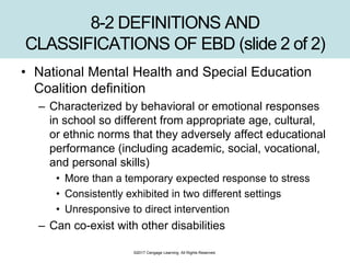 ©2017 Cengage Learning. All Rights Reserved.
8-2 DEFINITIONS AND
CLASSIFICATIONS OF EBD (slide 2 of 2)
• National Mental Health and Special Education
Coalition definition
– Characterized by behavioral or emotional responses
in school so different from appropriate age, cultural,
or ethnic norms that they adversely affect educational
performance (including academic, social, vocational,
and personal skills)
• More than a temporary expected response to stress
• Consistently exhibited in two different settings
• Unresponsive to direct intervention
– Can co-exist with other disabilities
 