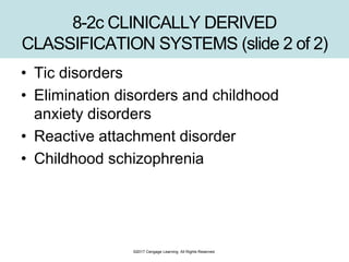 8-2c CLINICALLY DERIVED
CLASSIFICATION SYSTEMS (slide 2 of 2)
• Tic disorders
• Elimination disorders and childhood
anxiety disorders
• Reactive attachment disorder
• Childhood schizophrenia
©2017 Cengage Learning. All Rights Reserved.
 