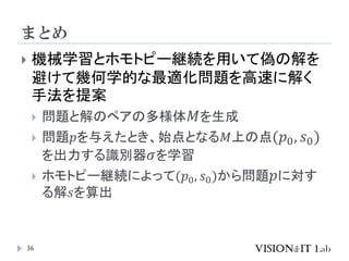 まとめ
36
 機械学習とホモトピー継続を用いて偽の解を
避けて幾何学的な最適化問題を高速に解く
手法を提案
 問題と解のペアの多様体𝑀を生成
 問題𝑝を与えたとき、始点となる𝑀上の点(𝑝0, 𝑠0)
を出力する識別器𝜎を学習
 ホモトピー継続によって(𝑝0, 𝑠0)から問題𝑝に対す
る解𝑠を算出
 
