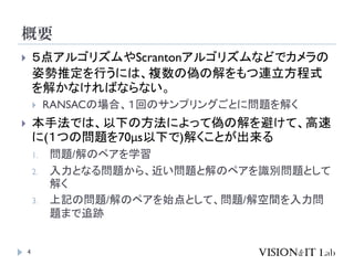 概要
4
 ５点アルゴリズムやScrantonアルゴリズムなどでカメラの
姿勢推定を行うには、複数の偽の解をもつ連立方程式
を解かなければならない。
 RANSACの場合、１回のサンプリングごとに問題を解く
 本手法では、以下の方法によって偽の解を避けて、高速
に(１つの問題を70μs以下で)解くことが出来る
1. 問題/解のペアを学習
2. 入力となる問題から、近い問題と解のペアを識別問題として
解く
3. 上記の問題/解のペアを始点として、問題/解空間を入力問
題まで追跡
 