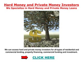 Hard Money and Private Money Investors We Specialize in Hard Money and Private Money Loans We can access hard and private money investors for all types of residential and commercial lending, property financing, commercial funding and investment .  CLICK  HERE 
