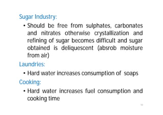 Sugar Industry:
• Should be free from sulphates, carbonates
and nitrates otherwise crystallization and
refining of sugar becomes difficult and sugar
obtained is deliquescent (absrob moisture
from air)
Laundries:
• Hard water increases consumption of soaps
Cooking:
• Hard water increases fuel consumption and
cooking time
10
 