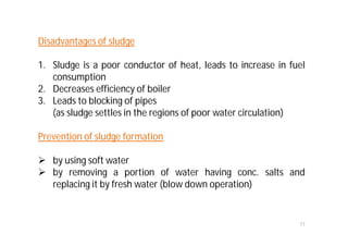 17
Disadvantages of sludge
1. Sludge is a poor conductor of heat, leads to increase in fuel
consumption
2. Decreases efficiency of boiler
3. Leads to blocking of pipes
(as sludge settles in the regions of poor water circulation)
Prevention of sludge formation
 by using soft water
 by removing a portion of water having conc. salts and
replacing it by fresh water (blow down operation)
 