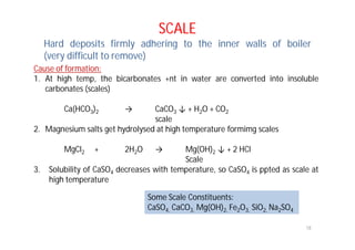 SCALE
Hard deposits firmly adhering to the inner walls of boiler
(very difficult to remove)
Cause of formation:
1. At high temp, the bicarbonates +nt in water are converted into insoluble
carbonates (scales)
Ca(HCO3)2 → CaCO3 ↓ + H2O + CO2
scale
2. Magnesium salts get hydrolysed at high temperature formimg scales
MgCl2 + 2H2O → Mg(OH)2 ↓ + 2 HCl
Scale
3. Solubility of CaSO4 decreases with temperature, so CaSO4 is ppted as scale at
high temperature
Some Scale Constituents:
CaSO4, CaCO3, Mg(OH)2, Fe2O3, SiO2, Na2SO4
18
 