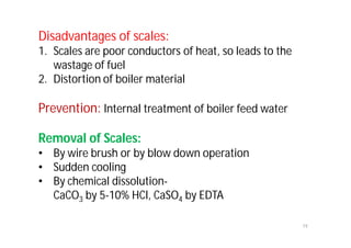 Disadvantages of scales:
1. Scales are poor conductors of heat, so leads to the
wastage of fuel
2. Distortion of boiler material
Prevention: Internal treatment of boiler feed water
Removal of Scales:
• By wire brush or by blow down operation
• Sudden cooling
• By chemical dissolution-
CaCO3 by 5-10% HCl, CaSO4 by EDTA
19
 