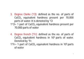 3. Degree Clarke (°Cl): defined as the no. of parts of
CaCO3 equivalent hardness present per 70,000
parts of water. It is denoted by °Cl
1°Cl= 1 part of CaCO3 equivalent hardness present per
70,000 parts of water
4. Degree french (°Fr): defined as the no. of parts of
CaCO3 equivalent hardness in 105 parts of water.
Denoted by °Fr.
1°Fr= 1 part of CaCO3 equivalent hardness in 105 parts
of water
4
 