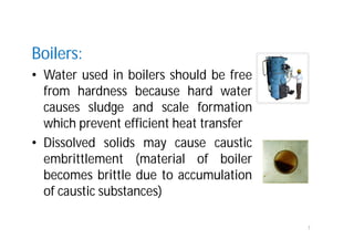 Boilers:
• Water used in boilers should be free
from hardness because hard water
causes sludge and scale formation
which prevent efficient heat transfer
• Dissolved solids may cause caustic
embrittlement (material of boiler
becomes brittle due to accumulation
of caustic substances)
7
 