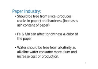 8
Paper Industry:
• Should be free from silica (produces
cracks in paper) and hardness (increases
ash content of paper)
• Fe & Mn can affect brightness & color of
the paper
• Water should be free from alkalinity as
alkaline water consume more alum and
increase cost of production.
 