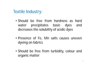 9
Textile Industry:
• Should be free from hardness as hard
water precipitates basic dyes and
decreases the solubility of acidic dyes
• Presence of Fe, Mn salts causes uneven
dyeing on fabrics
• Should be free from turbidity, colour and
organic matter
 