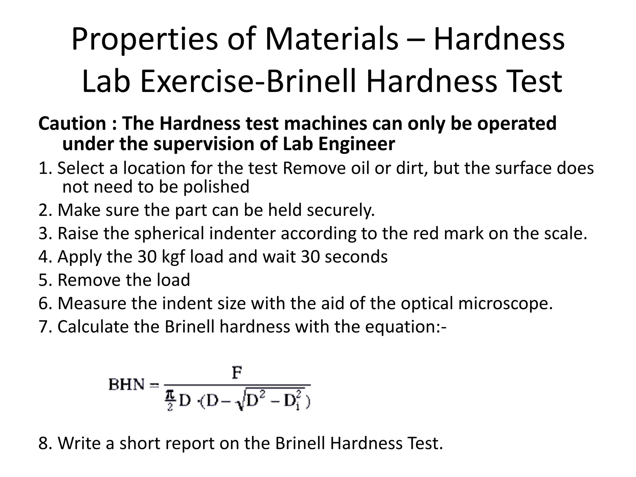 Properties of Materials – Hardness
Lab Exercise-Brinell Hardness Test
Caution : The Hardness test machines can only be operated
under the supervision of Lab Engineer
1. Select a location for the test Remove oil or dirt, but the surface does
not need to be polished
2. Make sure the part can be held securely.
3. Raise the spherical indenter according to the red mark on the scale.
4. Apply the 30 kgf load and wait 30 seconds
5. Remove the load
6. Measure the indent size with the aid of the optical microscope.
7. Calculate the Brinell hardness with the equation:-
8. Write a short report on the Brinell Hardness Test.
 