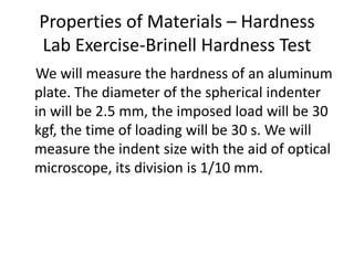 Properties of Materials – Hardness
Lab Exercise-Brinell Hardness Test
We will measure the hardness of an aluminum
plate. The diameter of the spherical indenter
in will be 2.5 mm, the imposed load will be 30
kgf, the time of loading will be 30 s. We will
measure the indent size with the aid of optical
microscope, its division is 1/10 mm.
 
