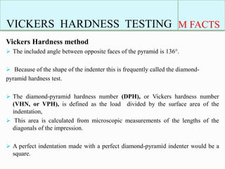 VICKERS HARDNESS TESTING M FACTS
Vickers Hardness method
 The included angle between opposite faces of the pyramid is 136°.
 Because of the shape of the indenter this is frequently called the diamond-
pyramid hardness test.
 The diamond-pyramid hardness number (DPH), or Vickers hardness number
(VHN, or VPH), is defined as the load divided by the surface area of the
indentation,
 This area is calculated from microscopic measurements of the lengths of the
diagonals of the impression.
 A perfect indentation made with a perfect diamond-pyramid indenter would be a
square.
 