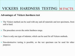VICKERS HARDNESS TESTING M FACTS
Advantages of Vickers hardness test
 The Vickers method can be used with any and all materials and test specimens, from
soft to hard.
 The procedure covers the entire hardness range.
 There is only one type of indenter, which can be used for all Vickers methods.
 Non-destructive testing is possible, so the test specimen can be used for other
purposes
 