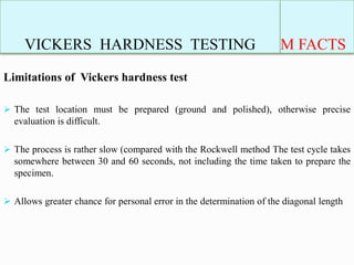 VICKERS HARDNESS TESTING M FACTS
Limitations of Vickers hardness test
 The test location must be prepared (ground and polished), otherwise precise
evaluation is difficult.
 The process is rather slow (compared with the Rockwell method The test cycle takes
somewhere between 30 and 60 seconds, not including the time taken to prepare the
specimen.
 Allows greater chance for personal error in the determination of the diagonal length
 