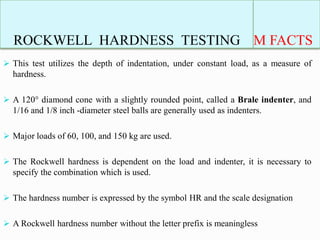 ROCKWELL HARDNESS TESTING M FACTS
 This test utilizes the depth of indentation, under constant load, as a measure of
hardness.
 A 120° diamond cone with a slightly rounded point, called a Brale indenter, and
1/16 and 1/8 inch -diameter steel balls are generally used as indenters.
 Major loads of 60, 100, and 150 kg are used.
 The Rockwell hardness is dependent on the load and indenter, it is necessary to
specify the combination which is used.
 The hardness number is expressed by the symbol HR and the scale designation
 A Rockwell hardness number without the letter prefix is meaningless
 
