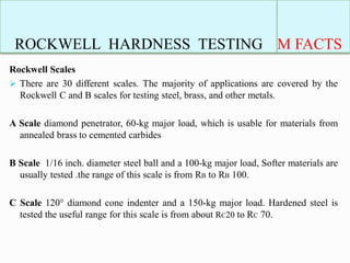 ROCKWELL HARDNESS TESTING M FACTS
Rockwell Scales
 There are 30 different scales. The majority of applications are covered by the
Rockwell C and B scales for testing steel, brass, and other metals.
A Scale diamond penetrator, 60-kg major load, which is usable for materials from
annealed brass to cemented carbides
B Scale 1/16 inch. diameter steel ball and a 100-kg major load, Softer materials are
usually tested .the range of this scale is from RB to RB 100.
C Scale 120° diamond cone indenter and a 150-kg major load. Hardened steel is
tested the useful range for this scale is from about RC20 to RC 70.
 