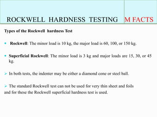 ROCKWELL HARDNESS TESTING M FACTS
Types of the Rockwell hardness Test
 Rockwell: The minor load is 10 kg, the major load is 60, 100, or 150 kg.
 Superficial Rockwell: The minor load is 3 kg and major loads are 15, 30, or 45
kg.
 In both tests, the indenter may be either a diamond cone or steel ball.
 The standard Rockwell test can not be used for very thin sheet and foils
and for these the Rockwell superficial hardness test is used.
 