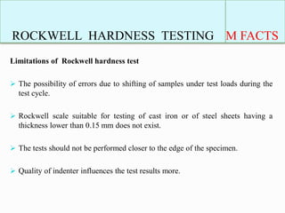 ROCKWELL HARDNESS TESTING M FACTS
Limitations of Rockwell hardness test
 The possibility of errors due to shifting of samples under test loads during the
test cycle.
 Rockwell scale suitable for testing of cast iron or of steel sheets having a
thickness lower than 0.15 mm does not exist.
 The tests should not be performed closer to the edge of the specimen.
 Quality of indenter influences the test results more.
 