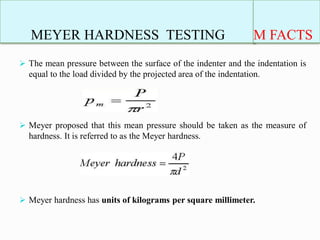 MEYER HARDNESS TESTING
 The mean pressure between the surface of the indenter and the indentation is
equal to the load divided by the projected area of the indentation.
 Meyer proposed that this mean pressure should be taken as the measure of
hardness. It is referred to as the Meyer hardness.
 Meyer hardness has units of kilograms per square millimeter.
M FACTS
 