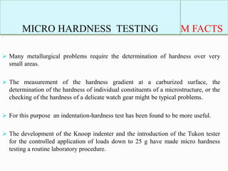 MICRO HARDNESS TESTING M FACTS
 Many metallurgical problems require the determination of hardness over very
small areas.
 The measurement of the hardness gradient at a carburized surface, the
determination of the hardness of individual constituents of a microstructure, or the
checking of the hardness of a delicate watch gear might be typical problems.
 For this purpose an indentation-hardness test has been found to be more useful.
 The development of the Knoop indenter and the introduction of the Tukon tester
for the controlled application of loads down to 25 g have made micro hardness
testing a routine laboratory procedure.
 