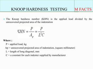 KNOOP HARDNESS TESTING
 The Knoop hardness number (KHN) is the applied load divided by the
unrecovered projected area of the indentation
Where ;
P = applied load, kg
Ap = unrecovered projected area of indentation, (square millimeter)
L = length of long diagonal, mm
C = a constant for each indenter supplied by manufacturer
M FACTS
 