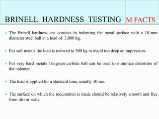 BRINELL HARDNESS TESTING M FACTS
 The Brinell hardness test consists in indenting the metal surface with a 10-mm
diameter steel ball at a load of 3,000 kg.
 For soft metals the load is reduced to 500 kg to avoid too deep an impression.
 For very hard metals Tungsten carbide ball can be used to minimize distortion of
the indenter.
 The load is applied for a standard time, usually 30 sec.
 The surface on which the indentation is made should be relatively smooth and free
from dirt or scale
 