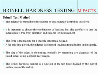 BRINELL HARDNESS TESTING M FACTS
Brinell Test Method
 The indenter is pressed into the sample by an accurately controlled test force.
 It is important to choose the combination of load and ball size carefully so that the
indentation is free from distortion and suitable for measurement.
 The force is maintained for a specific time (max 30Sec.).
 After this time period, the indenter is removed leaving a round indent in the sample.
 The size of the indent is determined optically by measuring two diagonals of the
round indent using a optical microscope.
 The Brinell hardness number is a function of the test force divided by the curved
surface area of the indent.
 
