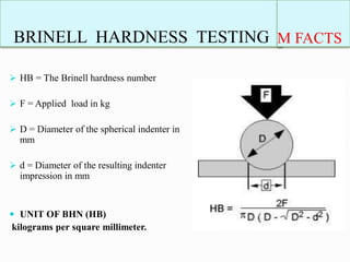 BRINELL HARDNESS TESTING
 HB = The Brinell hardness number
 F = Applied load in kg
 D = Diameter of the spherical indenter in
mm
 d = Diameter of the resulting indenter
impression in mm
 UNIT OF BHN (HB)
kilograms per square millimeter.
M FACTS
 