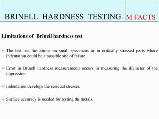 BRINELL HARDNESS TESTING M FACTS
Limitations of Brinell hardness test
 The test has limitations on small specimens or in critically stressed parts where
indentation could be a possible site of failure.
 Error in Brinell hardness measurements occurs in measuring the diameter of the
impression.
 Indentation develops the residual stresses.
 Surface accuracy is needed for testing the metals.
 
