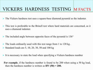 VICKERS HARDNESS TESTING M FACTS
 The Vickers hardness test uses a square-base diamond pyramid as the indenter.
 This test is preferable to the Brinell test where hard materials are concerned, as it
uses a diamond indenter.
 The included angle between opposite faces of the pyramid is 136°
 The loads ordinarily used with this test range from 1 to 120 kg .
 Standard loads are 5, 10, 20, 30, 50 and 100 kg
 It is necessary to state the load when specifying a Vickers hardness number
For example, if the hardness number is found to be 200 when using a 50 kg load,
then the hardness number is written as HV (50) = 200.
 