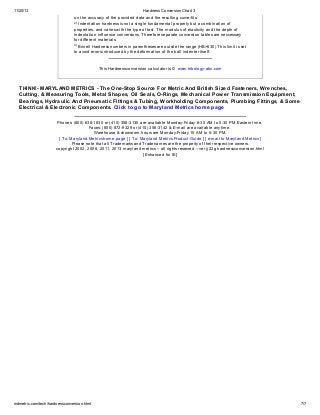 11/20/13 Hardness Conversion Chart 3
mdmetric.com/tech/hardnessconversion.html 7/7
on the accuracy of the provided data and the resulting curve-fits.
2)
Indentation hardness is not a single fundamental property but a combination of
properties, and varies with the type of test. The modulus of elasticity and the depth of
indentation influence conversions. Therefore separate conversion tables are neccessary
for different materials.
3) Brinell Hardness numbers in parentheses are outsite the range (HB>630) This limit is set
to avoid errors introduced by the deformation of the ball indenter itself.
This Hardness conversion calculator is © www.tribology-abc.com
THINK!- MARYLAND METRICS - The One-Stop Source For Metric And British Sized Fasteners, Wrenches,
Cutting, & Measuring Tools, Metal Shapes, Oil Seals, O-Rings, Mechanical Power Transmission Equipment,
Bearings, Hydraulic And Pneumatic Fittings & Tubing, Workholding Components, Plumbing Fittings, & Some
Electrical & Electronic Components. Click to go to Maryland Metrics home page
Phones: (800) 638-1830 or (410) 358-3130 are available Monday-Friday 8:30 AM to 5:30 PM Eastern time.
Faxes: (800) 872-9329 or (410) 358-3142 & E-mail are available anytime.
Warehouse & showroom hours are Monday-Friday 10 AM to 5:30 PM.
[ To: Maryland Metrics home page ] [ To: Maryland Metrics Product Guide ] [ e-mail to Maryland Metrics ]
Please note that all Trademarks and Tradenames are the property of their respective owners.
copyright 2002, 2008, 2011, 2013 maryland metrics -- all rights reserved -- ver jj22g hardnessconversion.html
[Enhanced for IE]
 