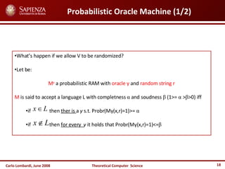 Carlo Lombardi,  June  2008 Theoretical  Computer  Science Probabilistic Oracle Machine (1/2) What’s happen if we allow V to be randomized? Let be: M y  a probabilistic RAM with  oracle y  and  random string r M  is said to accept a language L with completness  α  and soudness  β  (1>=  α  > β >0) iff if  then  ther is  a  y  s.t. Probr(My(x,r)=1)>=  α if  then  for every  y  it holds that Probr(My(x,r)=1)<= β 