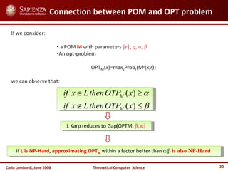 Carlo Lombardi,  June  2008 Theoretical  Computer  Science Connection between POM and OPT problem L Karp reduces to Gap(OPTM,  β ,  α ) If  L is NP-Hard ,  approximating OPT M   within a factor better than  α / β   is also NP-Hard   