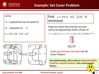 Carlo Lombardi,  June  2008 Theoretical  Computer  Science Example: Set Cover Problem Let be: x  : a polynomial size set system S y   :  subsystem S1  S iff  Find  s.t.  is minimized  Feige has shown that that the set cover cannot be approximate within a factor of is the  approximation boundary  for Set Cover Problem but unfortunately…this is only an  inapproximability result for a specific problem …not a more general theory… 