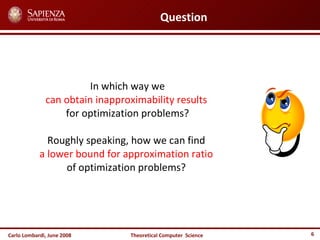 Carlo Lombardi,  June  2008 Theoretical  Computer  Science Question In which way we  can obtain inapproximability results   for optimization problems? Roughly speaking, how we can find  a lower bound for approximation ratio   of optimization problems?  