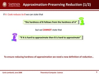 Carlo Lombardi,  June  2008 Theoretical  Computer  Science Approximation-Preserving Reduction (1/2) If  A   Cook reduces to B  we can state that “ the hardness of B follows from the hardness of A” but we  CANNOT  state that  “ if A is hard to approximate then B is hard to approximate” To ensure reducing hardness of approximation we need a new definition of  reduction… 