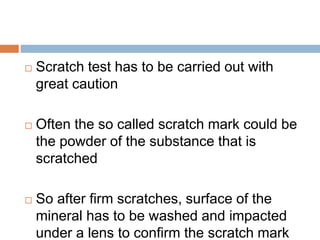  Scratch test has to be carried out with
great caution
 Often the so called scratch mark could be
the powder of the substance that is
scratched
 So after firm scratches, surface of the
mineral has to be washed and impacted
under a lens to confirm the scratch mark
 