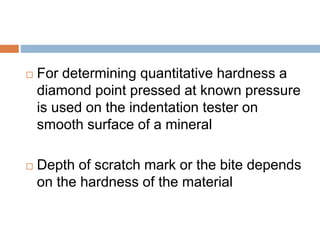  For determining quantitative hardness a
diamond point pressed at known pressure
is used on the indentation tester on
smooth surface of a mineral
 Depth of scratch mark or the bite depends
on the hardness of the material
 