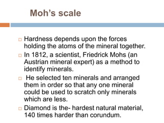 Moh’s scale
 Hardness depends upon the forces
holding the atoms of the mineral together.
 In 1812, a scientist, Friedrick Mohs (an
Austrian mineral expert) as a method to
identify minerals.
 He selected ten minerals and arranged
them in order so that any one mineral
could be used to scratch only minerals
which are less.
 Diamond is the- hardest natural material,
140 times harder than corundum.
 