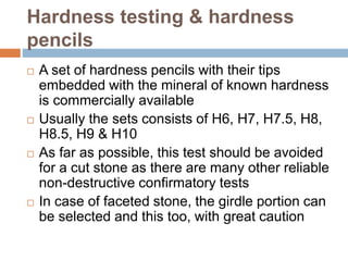 Hardness testing & hardness
pencils
 A set of hardness pencils with their tips
embedded with the mineral of known hardness
is commercially available
 Usually the sets consists of H6, H7, H7.5, H8,
H8.5, H9 & H10
 As far as possible, this test should be avoided
for a cut stone as there are many other reliable
non-destructive confirmatory tests
 In case of faceted stone, the girdle portion can
be selected and this too, with great caution
 