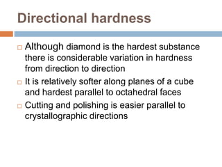 Directional hardness
 Although diamond is the hardest substance
there is considerable variation in hardness
from direction to direction
 It is relatively softer along planes of a cube
and hardest parallel to octahedral faces
 Cutting and polishing is easier parallel to
crystallographic directions
 