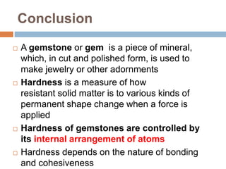 Conclusion
 A gemstone or gem is a piece of mineral,
which, in cut and polished form, is used to
make jewelry or other adornments
 Hardness is a measure of how
resistant solid matter is to various kinds of
permanent shape change when a force is
applied
 Hardness of gemstones are controlled by
its internal arrangement of atoms
 Hardness depends on the nature of bonding
and cohesiveness
 