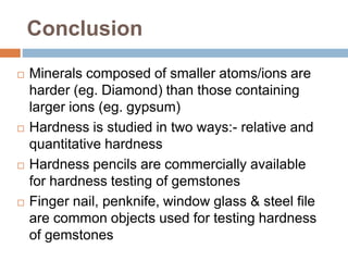 Conclusion
 Minerals composed of smaller atoms/ions are
harder (eg. Diamond) than those containing
larger ions (eg. gypsum)
 Hardness is studied in two ways:- relative and
quantitative hardness
 Hardness pencils are commercially available
for hardness testing of gemstones
 Finger nail, penknife, window glass & steel file
are common objects used for testing hardness
of gemstones
 