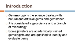 Introduction
 Gemmology is the science dealing with
natural and artificial gems and gemstones
 It is considered a geoscience and a branch
of mineralogy
 Some jewelers are academically trained
gemologists and are qualified to identify and
evaluate gems
 