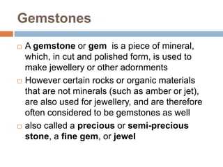 Gemstones
 A gemstone or gem is a piece of mineral,
which, in cut and polished form, is used to
make jewellery or other adornments
 However certain rocks or organic materials
that are not minerals (such as amber or jet),
are also used for jewellery, and are therefore
often considered to be gemstones as well
 also called a precious or semi-precious
stone, a fine gem, or jewel
 