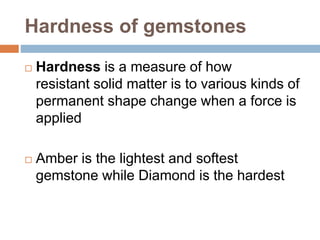 Hardness of gemstones
 Hardness is a measure of how
resistant solid matter is to various kinds of
permanent shape change when a force is
applied
 Amber is the lightest and softest
gemstone while Diamond is the hardest
 