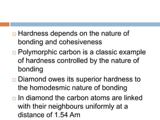  Hardness depends on the nature of
bonding and cohesiveness
 Polymorphic carbon is a classic example
of hardness controlled by the nature of
bonding
 Diamond owes its superior hardness to
the homodesmic nature of bonding
 In diamond the carbon atoms are linked
with their neighbours uniformly at a
distance of 1.54 Am
 