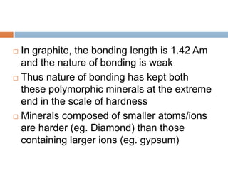  In graphite, the bonding length is 1.42 Am
and the nature of bonding is weak
 Thus nature of bonding has kept both
these polymorphic minerals at the extreme
end in the scale of hardness
 Minerals composed of smaller atoms/ions
are harder (eg. Diamond) than those
containing larger ions (eg. gypsum)
 